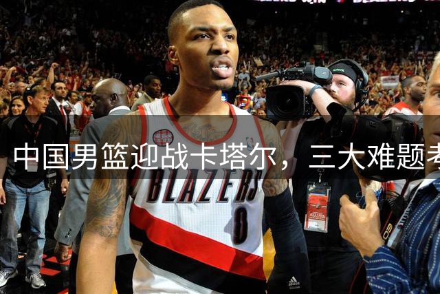 中国男篮迎战卡塔尔，三大难题考验郭帅执教智慧