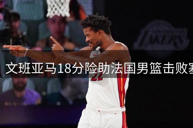 文班亚马18分险助法国男篮击败塞尔维亚